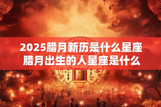 2025腊月新历是什么星座 腊月出生的人星座是什么 2025腊月新历是什么星座 腊月出生的人星座是什么
