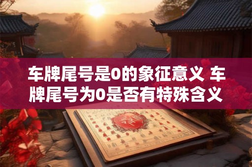 车牌尾号是0的象征意义 车牌尾号为0是否有特殊含义