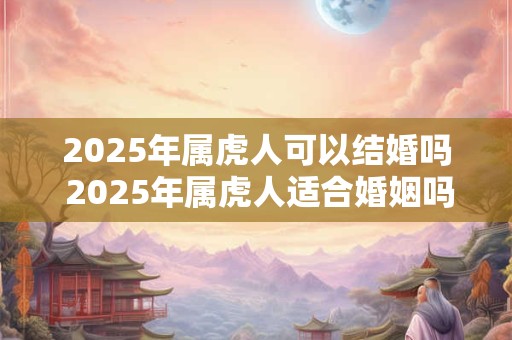 2025年属虎人可以结婚吗 2025年属虎人适合婚姻吗