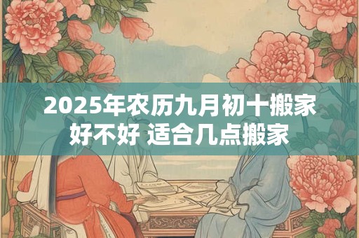 2025年农历九月初十搬家好不好 适合几点搬家