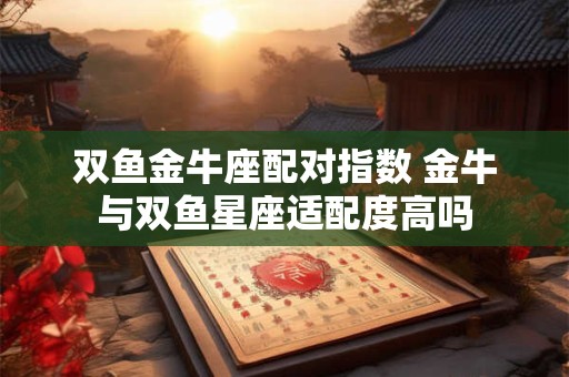 双鱼金牛座配对指数 金牛与双鱼星座适配度高吗