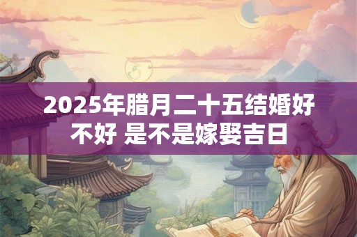 2025年腊月二十五结婚好不好 是不是嫁娶吉日
