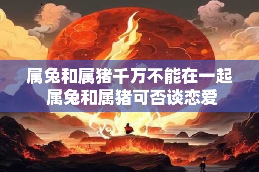 属兔和属猪千万不能在一起 属兔和属猪可否谈恋爱