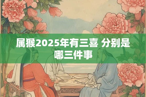 属猴2025年有三喜 分别是哪三件事
