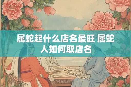 属蛇起什么店名最旺 属蛇人如何取店名