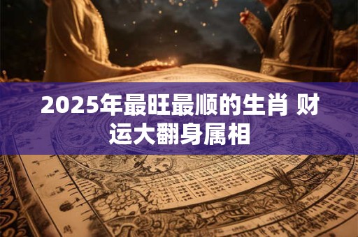 2025年最旺最顺的生肖 财运大翻身属相 2025年最旺最顺的生肖 财运大翻身属相