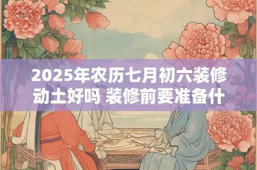 2025年农历七月初六装修动土好吗 装修前要准备什么