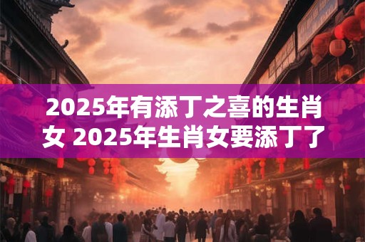 2025年有添丁之喜的生肖女 2025年生肖女要添丁了吗