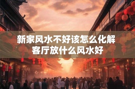 新家风水不好该怎么化解 客厅放什么风水好