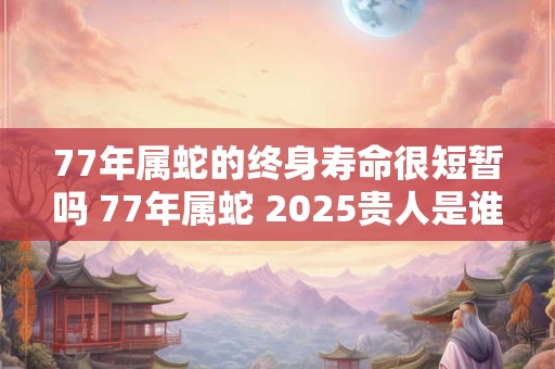 77年属蛇的终身寿命很短暂吗 77年属蛇 2025贵人是谁