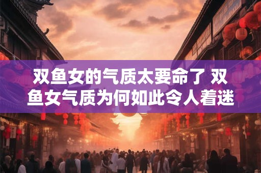 双鱼女的气质太要命了 双鱼女气质为何如此令人着迷