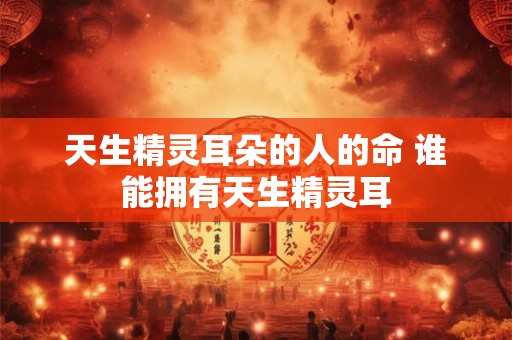 天生精灵耳朵的人的命 谁能拥有天生精灵耳