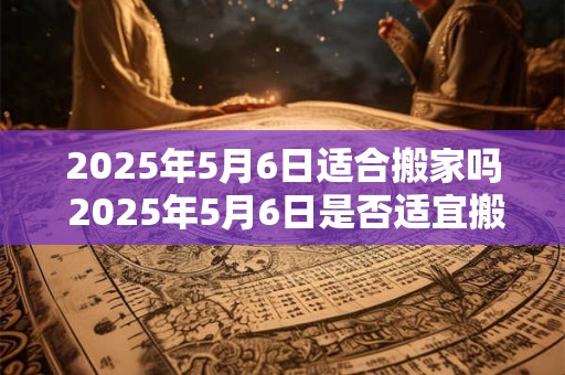 2025年5月6日适合搬家吗 2025年5月6日是否适宜搬家