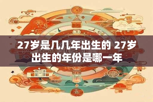 27岁是几几年出生的 27岁出生的年份是哪一年