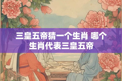 三皇五帝猜一个生肖 哪个生肖代表三皇五帝