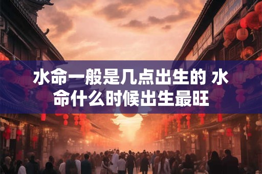 水命一般是几点出生的 水命什么时候出生最旺