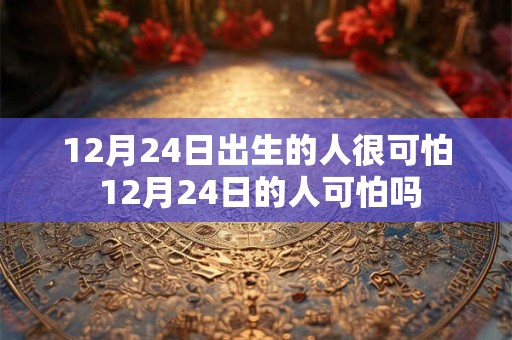 12月24日出生的人很可怕 12月24日的人可怕吗 12月24日出生的人很可怕 12月24日的人可怕吗