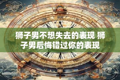 狮子男不想失去的表现 狮子男后悔错过你的表现