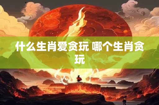 什么生肖爱贪玩 哪个生肖贪玩