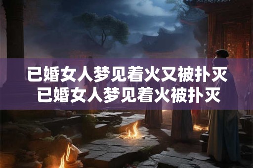 已婚女人梦见着火又被扑灭 已婚女人梦见着火被扑灭有什么寓意