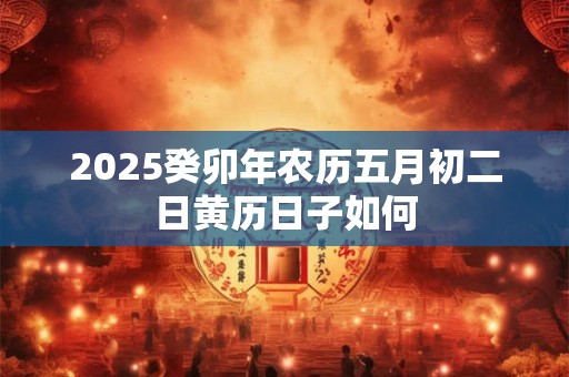 2025癸卯年农历五月初二日黄历日子如何