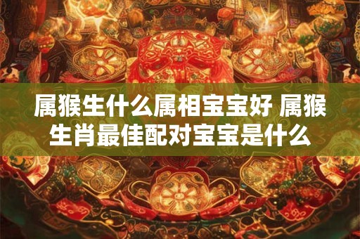 属猴生什么属相宝宝好 属猴生肖最佳配对宝宝是什么
