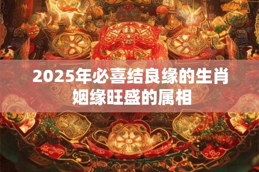 2025年必喜结良缘的生肖 姻缘旺盛的属相