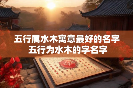 五行属水木寓意最好的名字 五行为水木的字名字