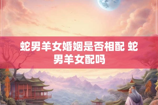 蛇男羊女婚姻是否相配 蛇男羊女配吗