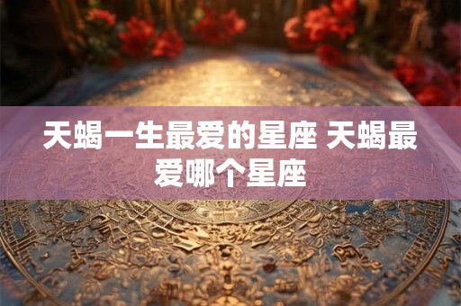 天蝎一生最爱的星座 天蝎最爱哪个星座