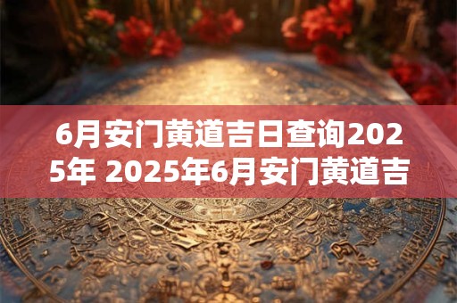 6月安门黄道吉日查询2025年 2025年6月安门黄道吉日是哪天