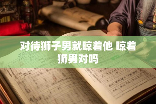 对待狮子男就晾着他 晾着狮男对吗