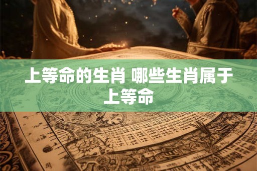 上等命的生肖 哪些生肖属于上等命