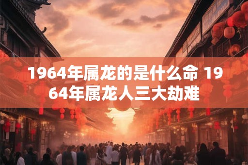 1964年属龙的是什么命 1964年属龙人三大劫难