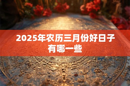 2025年农历三月份好日子有哪一些