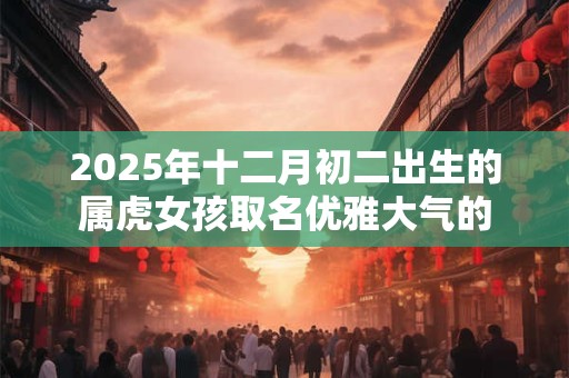 2025年十二月初二出生的属虎女孩取名优雅大气的