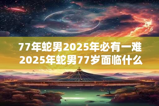 77年蛇男2025年必有一难 2025年蛇男77岁面临什么难关