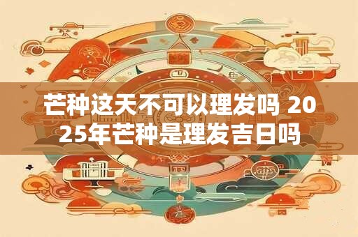 芒种这天不可以理发吗 2025年芒种是理发吉日吗