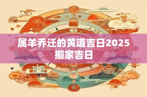 属羊乔迁的黄道吉日2025搬家吉日