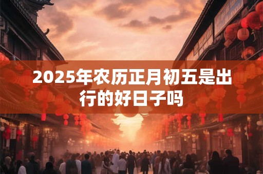 2025年农历正月初五是出行的好日子吗