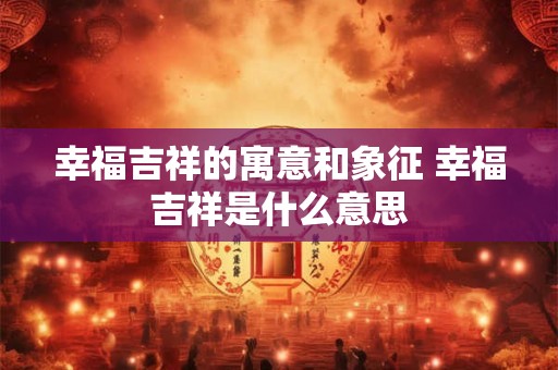 幸福吉祥的寓意和象征 幸福吉祥是什么意思