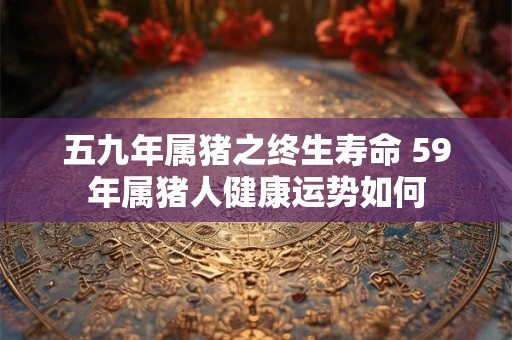 五九年属猪之终生寿命 59年属猪人健康运势如何