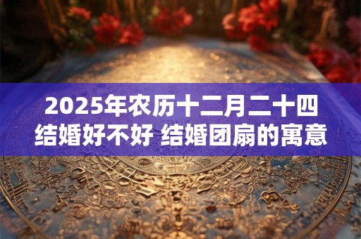 2025年农历十二月二十四结婚好不好 结婚团扇的寓意