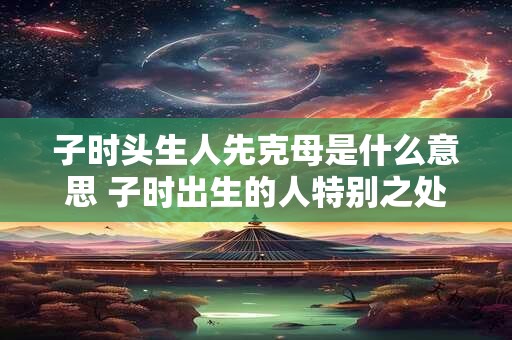 子时头生人先克母是什么意思 子时出生的人特别之处