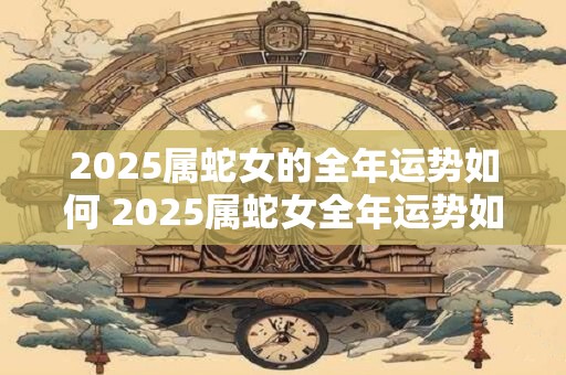 2025属蛇女的全年运势如何 2025属蛇女全年运势如何