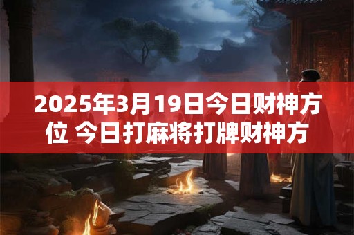 2025年3月19日今日财神方位 今日打麻将打牌财神方位