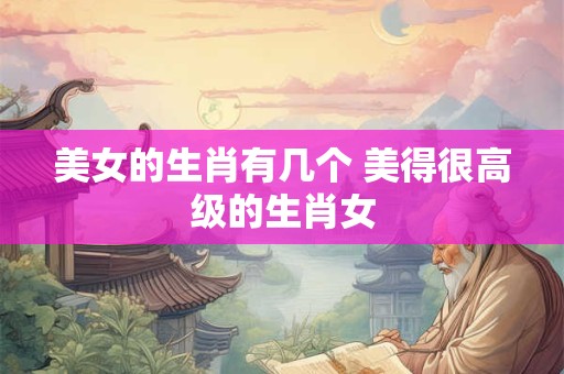 美女的生肖有几个 美得很高级的生肖女