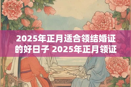 2025年正月适合领结婚证的好日子 2025年正月领证吉日