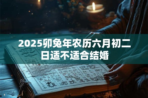 2025卯兔年农历六月初二日适不适合结婚 2025卯兔年农历六月初二日适不适合结婚