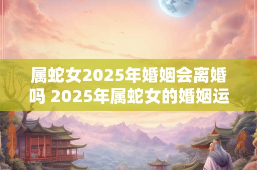 属蛇女2025年婚姻会离婚吗 2025年属蛇女的婚姻运势
